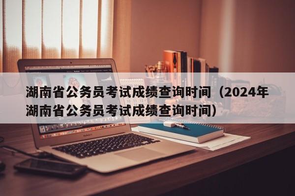 湖南省公务员考试成绩查询时间（2024年湖南省公务员考试成绩查询时间）
