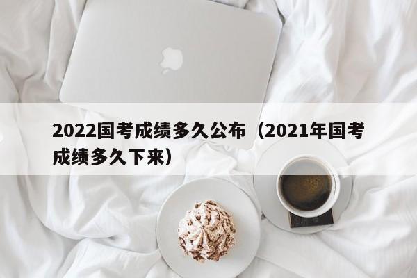 2022国考成绩多久公布（2021年国考成绩多久下来）