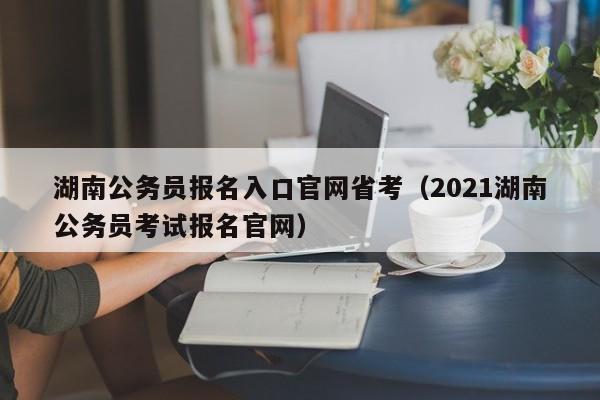 湖南公务员报名入口官网省考（2021湖南公务员考试报名官网）