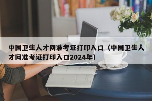 中国卫生人才网准考证打印入口（中国卫生人才网准考证打印入口2024年）