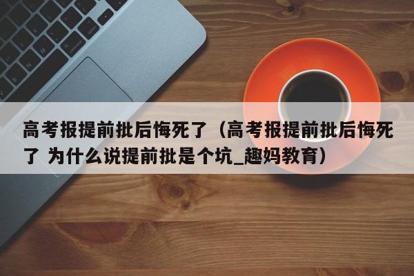 高考报提前批后悔死了（高考报提前批后悔死了 为什么说提前批是个坑_趣妈教育）