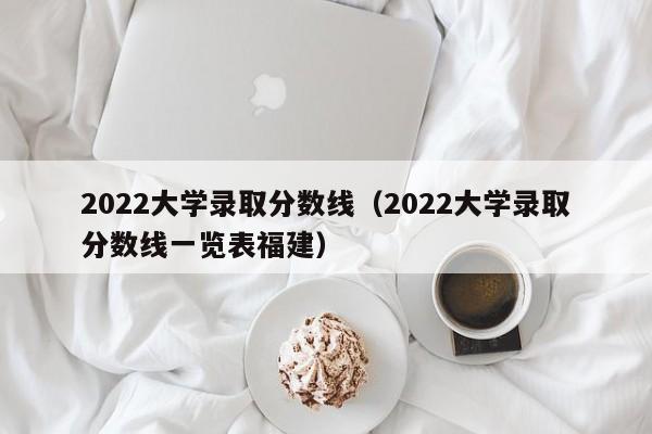 2022大学录取分数线（2022大学录取分数线一览表福建）