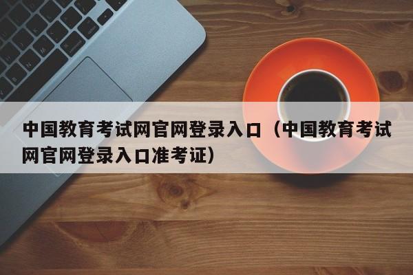 中国教育考试网官网登录入口（中国教育考试网官网登录入口准考证）