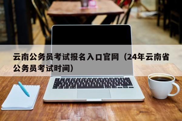 云南公务员考试报名入口官网（24年云南省公务员考试时间）