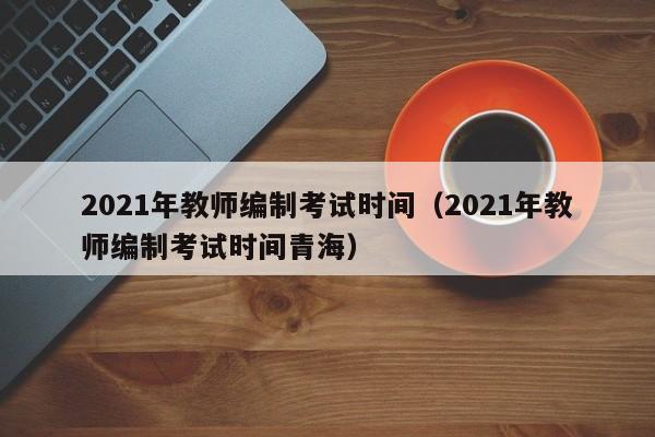 2021年教师编制考试时间（2021年教师编制考试时间青海）