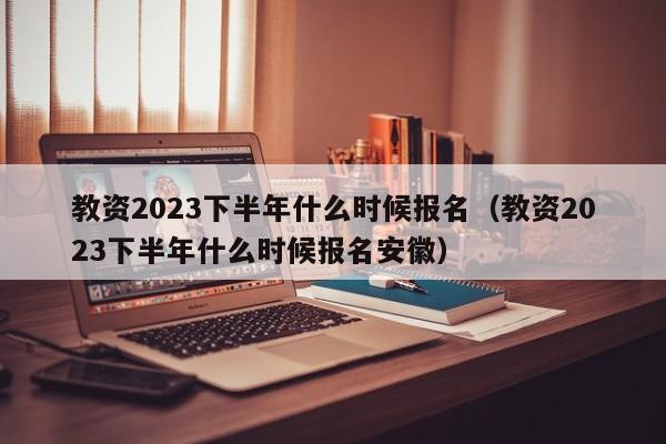 教资2023下半年什么时候报名（教资2023下半年什么时候报名安徽）