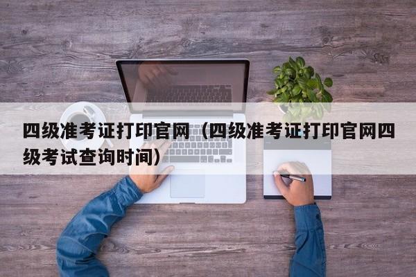 四级准考证打印官网（四级准考证打印官网四级考试查询时间）