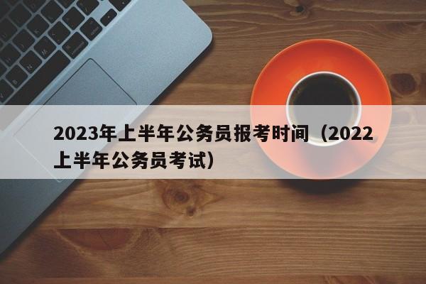 2023年上半年公务员报考时间（2022上半年公务员考试）