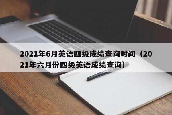 2021年6月英语四级成绩查询时间（2021年六月份四级英语成绩查询）