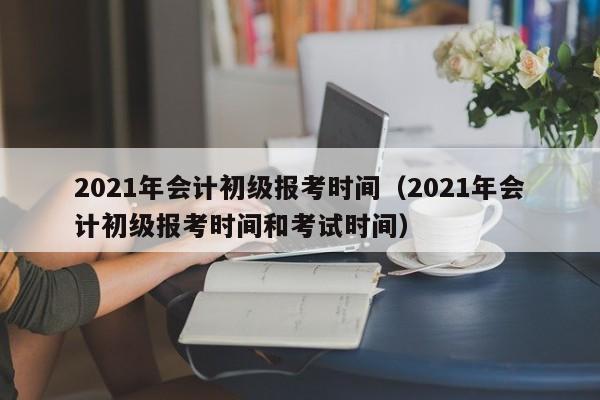 2021年会计初级报考时间（2021年会计初级报考时间和考试时间）