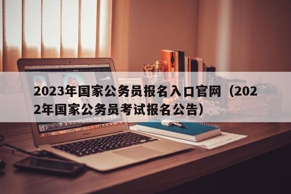 2023年国家公务员报名入口官网（2022年国家公务员考试报名公告）