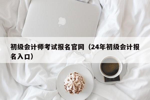 初级会计师考试报名官网（24年初级会计报名入口）