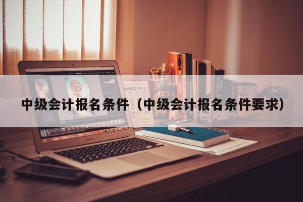 中级会计报名条件（中级会计报名条件要求）