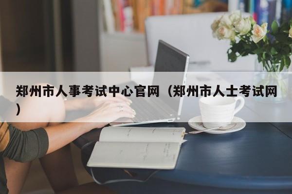 郑州市人事考试中心官网（郑州市人士考试网）