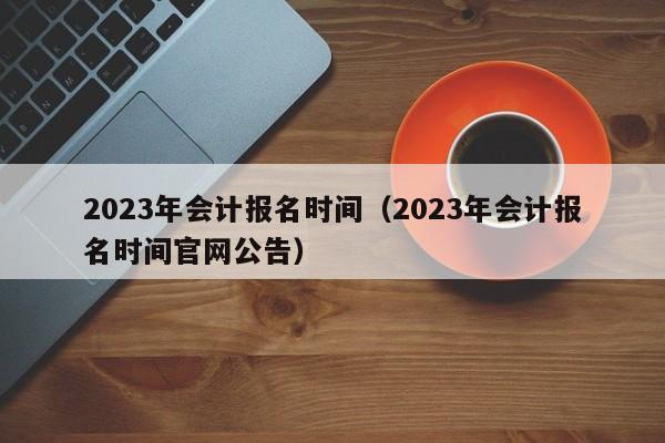 2023年会计报名时间（2023年会计报名时间官网公告）