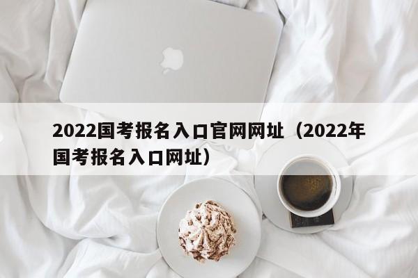 2022国考报名入口官网网址（2022年国考报名入口网址）