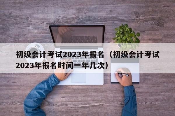 初级会计考试2023年报名（初级会计考试2023年报名时间一年几次）