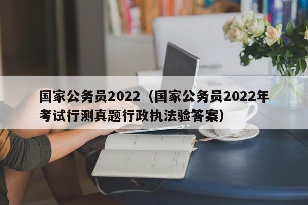 国家公务员2022（国家公务员2022年考试行测真题行政执法验答案）