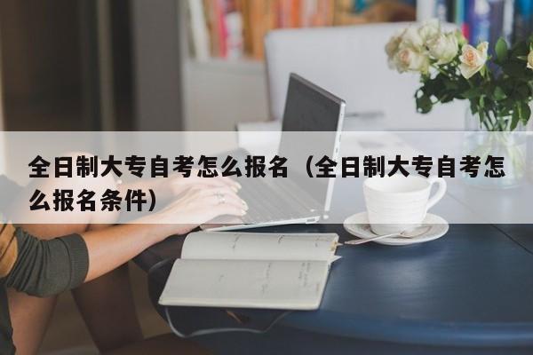 全日制大专自考怎么报名（全日制大专自考怎么报名条件）