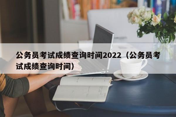 公务员考试成绩查询时间2022（公务员考试成绩查询时间）