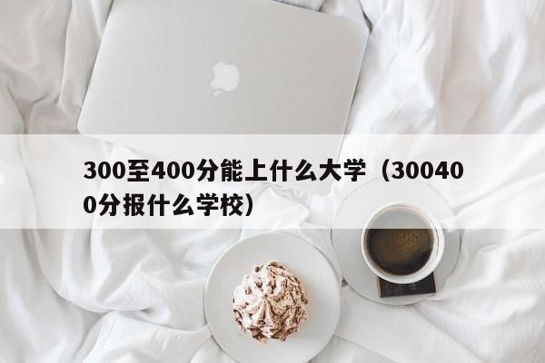 300至400分能上什么大学（300400分报什么学校）