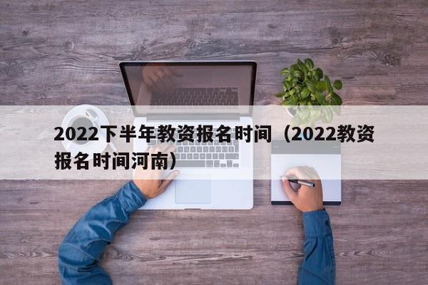 2022下半年教资报名时间（2022教资报名时间河南）