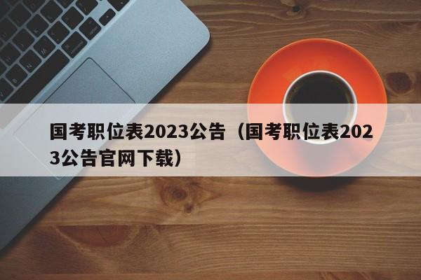 国考职位表2023公告（国考职位表2023公告官网下载）