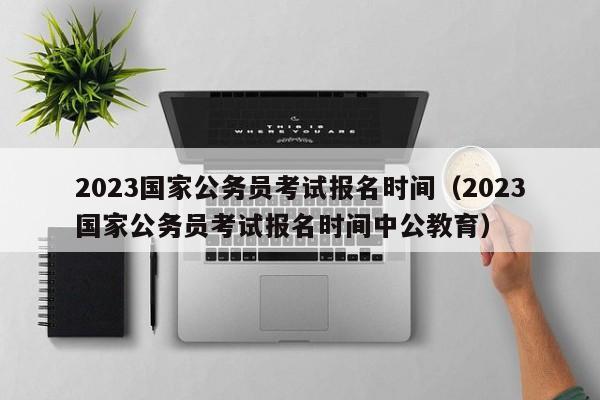 2023国家公务员考试报名时间（2023国家公务员考试报名时间中公教育）