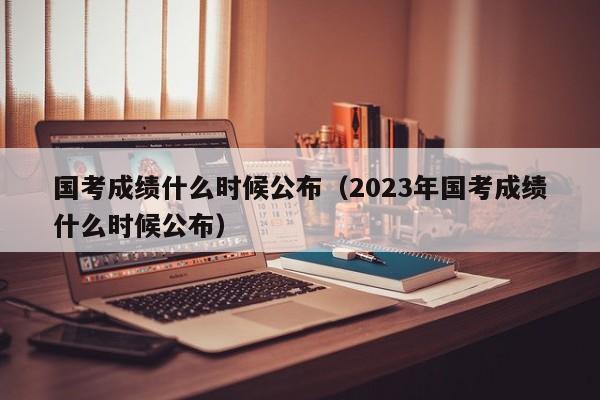 国考成绩什么时候公布（2023年国考成绩什么时候公布）