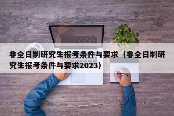 非全日制研究生报考条件与要求（非全日制研究生报考条件与要求2023）