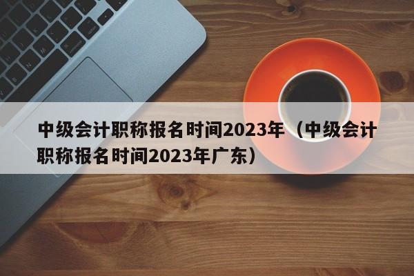 中级会计职称报名时间2023年（中级会计职称报名时间2023年广东）