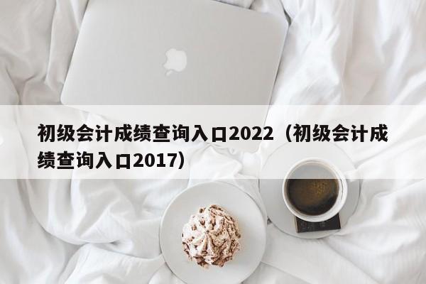 初级会计成绩查询入口2022（初级会计成绩查询入口2017）