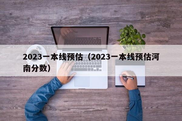 2023一本线预估（2023一本线预估河南分数）