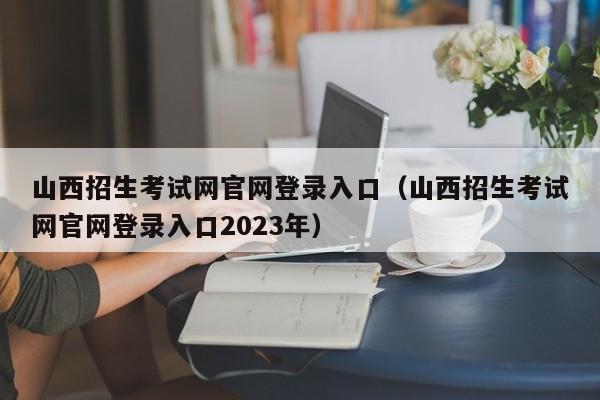 山西招生考试网官网登录入口（山西招生考试网官网登录入口2023年）