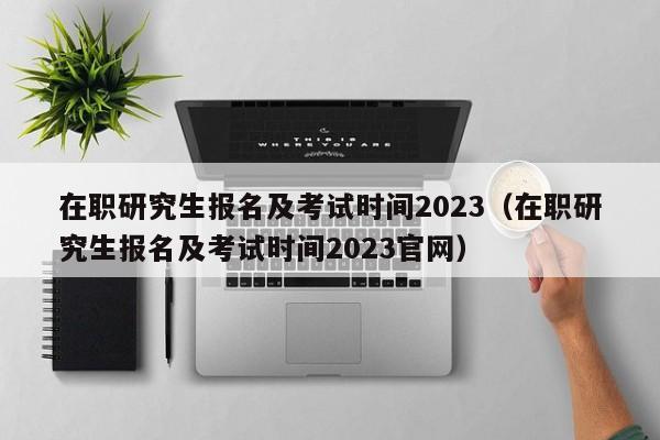 在职研究生报名及考试时间2023（在职研究生报名及考试时间2023官网）