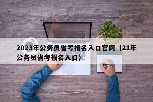 2023年公务员省考报名入口官网（21年公务员省考报名入口）