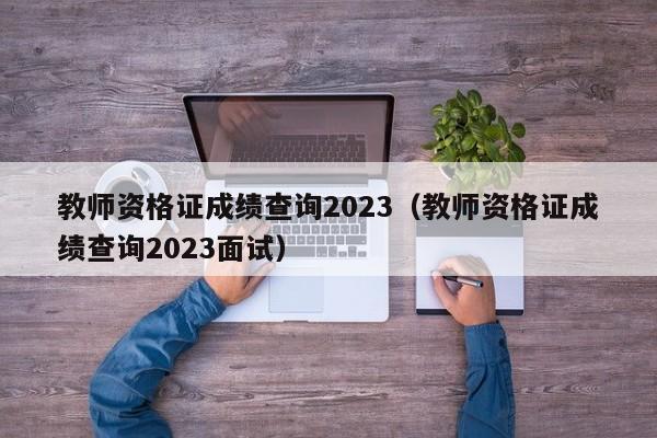 教师资格证成绩查询2023（教师资格证成绩查询2023面试）