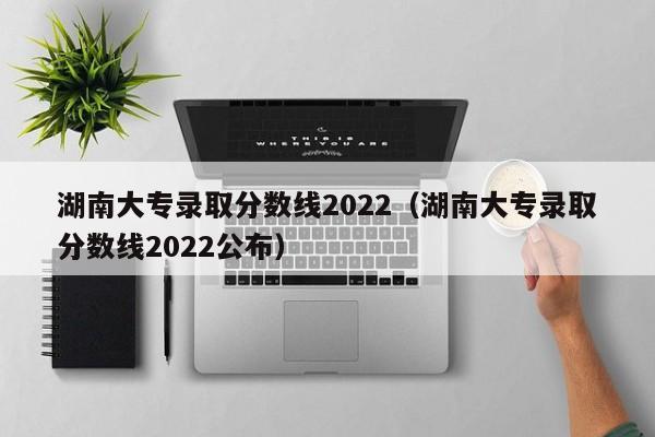 湖南大专录取分数线2022（湖南大专录取分数线2022公布）