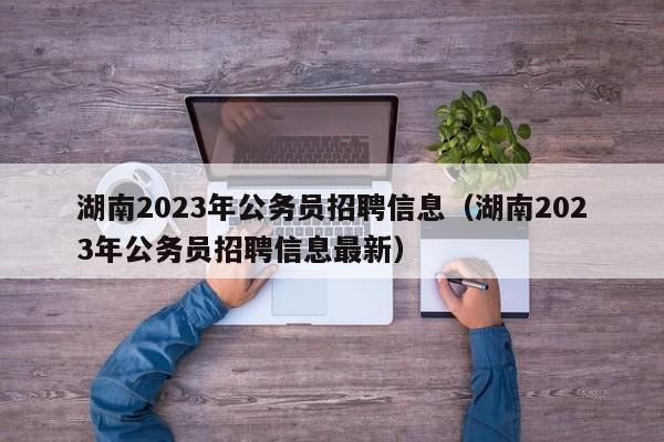 湖南2023年公务员招聘信息（湖南2023年公务员招聘信息最新）