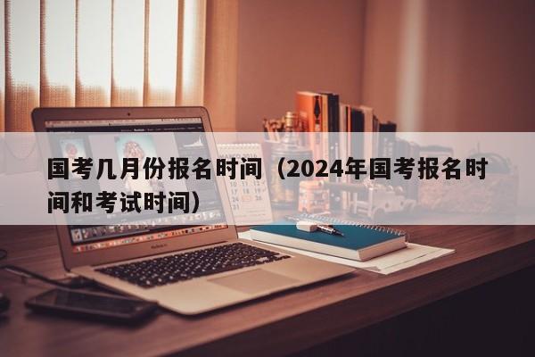 国考几月份报名时间（2024年国考报名时间和考试时间）