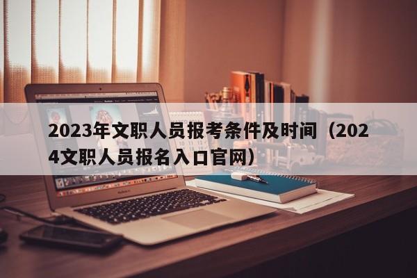 2023年文职人员报考条件及时间（2024文职人员报名入口官网）