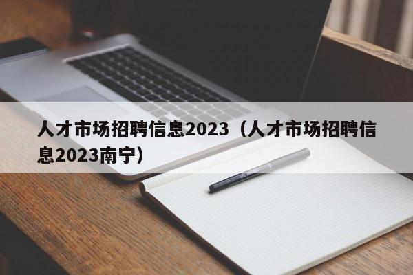 人才市场招聘信息2023（人才市场招聘信息2023南宁）