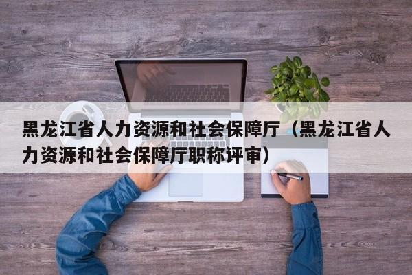 黑龙江省人力资源和社会保障厅（黑龙江省人力资源和社会保障厅职称评审）