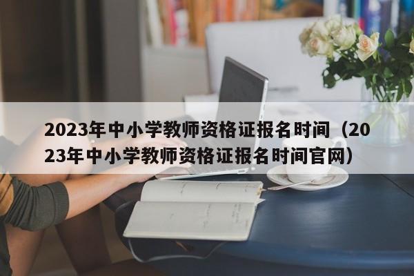 2023年中小学教师资格证报名时间（2023年中小学教师资格证报名时间官网）