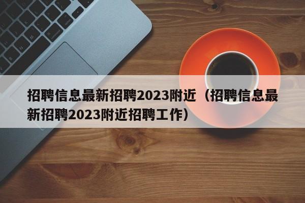 招聘信息最新招聘2023附近（招聘信息最新招聘2023附近招聘工作）