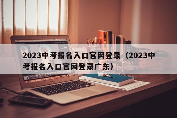 2023中考报名入口官网登录（2023中考报名入口官网登录广东）