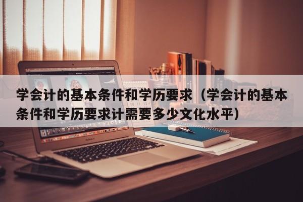 学会计的基本条件和学历要求（学会计的基本条件和学历要求计需要多少文化水平）