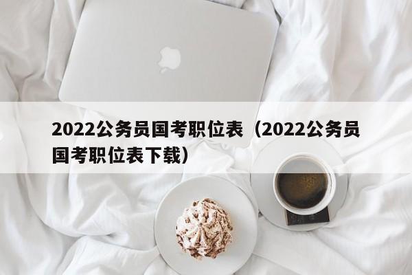 2022公务员国考职位表（2022公务员国考职位表下载）