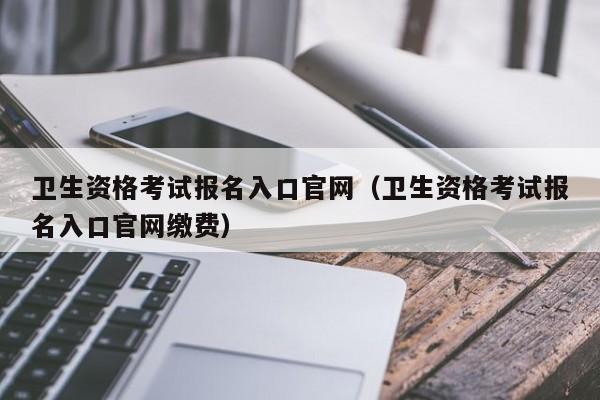 卫生资格考试报名入口官网（卫生资格考试报名入口官网缴费）