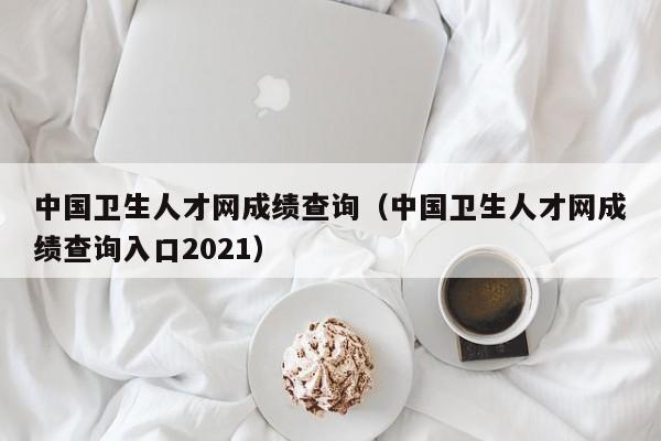 中国卫生人才网成绩查询（中国卫生人才网成绩查询入口2021）